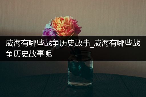 威海有哪些战争历史故事_威海有哪些战争历史故事呢