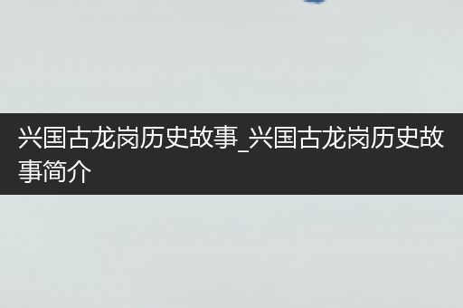 兴国古龙岗历史故事_兴国古龙岗历史故事简介