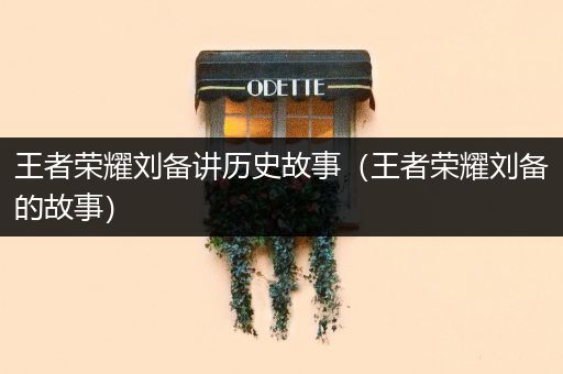 王者荣耀刘备讲历史故事（王者荣耀刘备的故事）