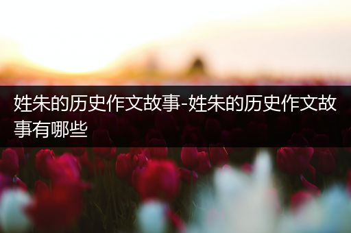 姓朱的历史作文故事-姓朱的历史作文故事有哪些