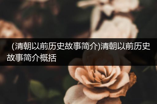 （清朝以前历史故事简介)清朝以前历史故事简介概括