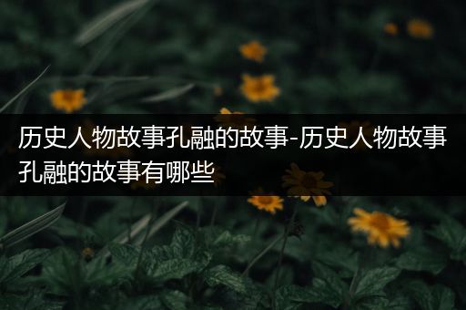 历史人物故事孔融的故事-历史人物故事孔融的故事有哪些