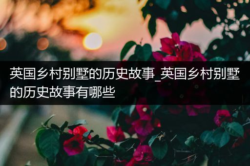 英国乡村别墅的历史故事_英国乡村别墅的历史故事有哪些