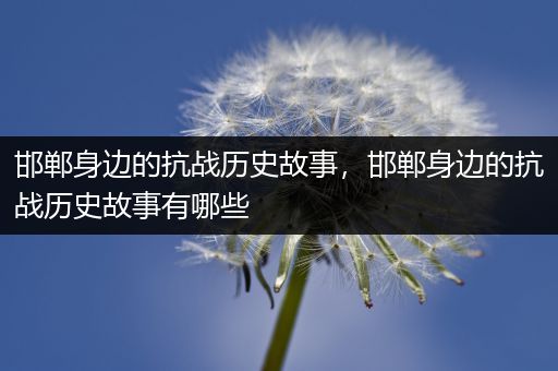 邯郸身边的抗战历史故事，邯郸身边的抗战历史故事有哪些