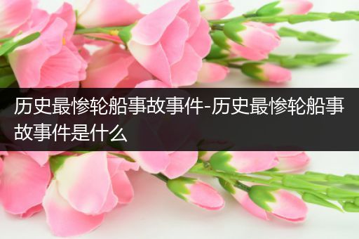 历史最惨轮船事故事件-历史最惨轮船事故事件是什么