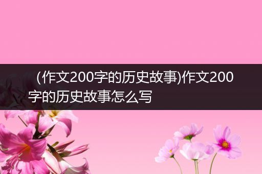 （作文200字的历史故事)作文200字的历史故事怎么写