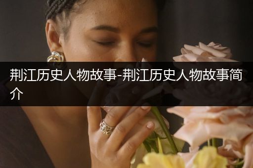 荆江历史人物故事-荆江历史人物故事简介