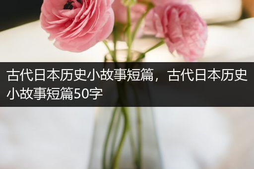 古代日本历史小故事短篇，古代日本历史小故事短篇50字