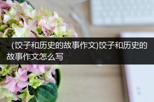 （饺子和历史的故事作文)饺子和历史的故事作文怎么写