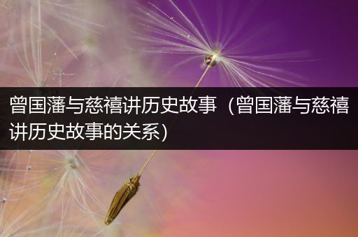 曾国藩与慈禧讲历史故事（曾国藩与慈禧讲历史故事的关系）