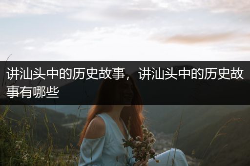 讲汕头中的历史故事，讲汕头中的历史故事有哪些