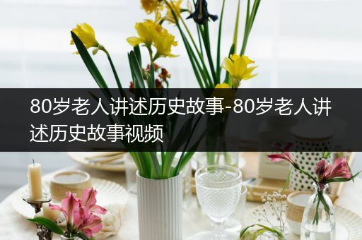 80岁老人讲述历史故事-80岁老人讲述历史故事视频