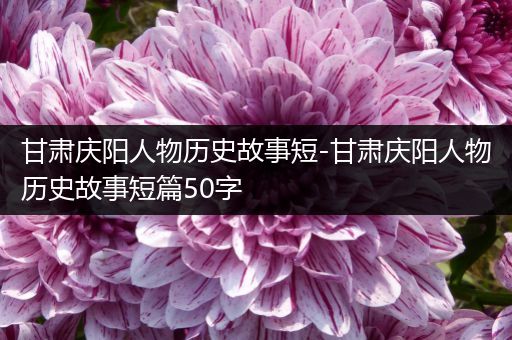 甘肃庆阳人物历史故事短-甘肃庆阳人物历史故事短篇50字