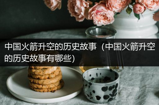 中国火箭升空的历史故事（中国火箭升空的历史故事有哪些）