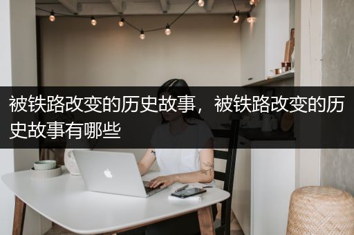 被铁路改变的历史故事，被铁路改变的历史故事有哪些