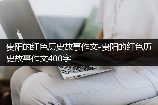 贵阳的红色历史故事作文-贵阳的红色历史故事作文400字