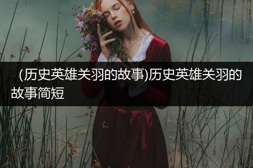 （历史英雄关羽的故事)历史英雄关羽的故事简短