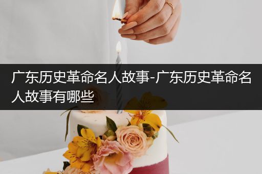 广东历史革命名人故事-广东历史革命名人故事有哪些