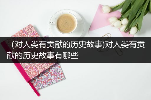 （对人类有贡献的历史故事)对人类有贡献的历史故事有哪些