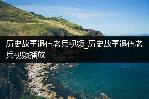 历史故事退伍老兵视频_历史故事退伍老兵视频播放