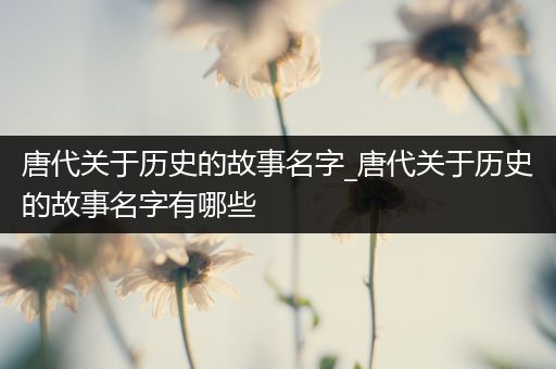 唐代关于历史的故事名字_唐代关于历史的故事名字有哪些