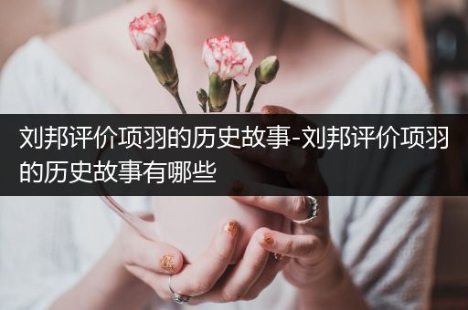 刘邦评价项羽的历史故事-刘邦评价项羽的历史故事有哪些