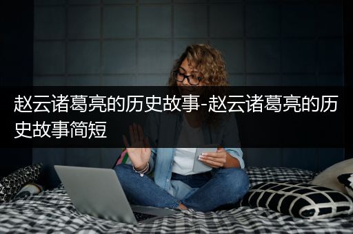 赵云诸葛亮的历史故事-赵云诸葛亮的历史故事简短