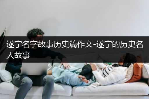 遂宁名字故事历史篇作文-遂宁的历史名人故事