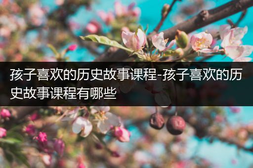 孩子喜欢的历史故事课程-孩子喜欢的历史故事课程有哪些