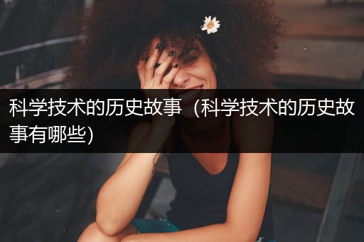 科学技术的历史故事（科学技术的历史故事有哪些）