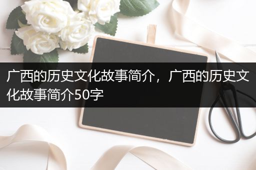 广西的历史文化故事简介，广西的历史文化故事简介50字