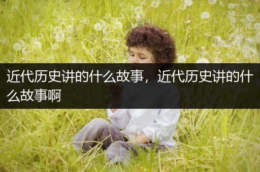 近代历史讲的什么故事，近代历史讲的什么故事啊