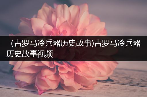 （古罗马冷兵器历史故事)古罗马冷兵器历史故事视频