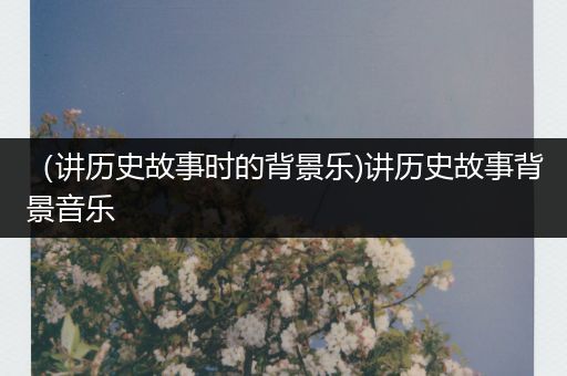 （讲历史故事时的背景乐)讲历史故事背景音乐