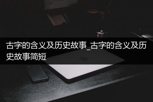 古字的含义及历史故事_古字的含义及历史故事简短