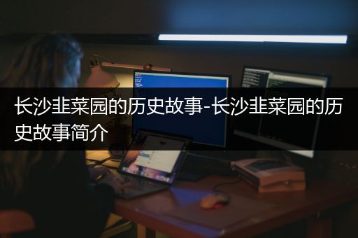 长沙韭菜园的历史故事-长沙韭菜园的历史故事简介