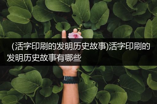 （活字印刷的发明历史故事)活字印刷的发明历史故事有哪些