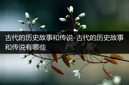 古代的历史故事和传说-古代的历史故事和传说有哪些