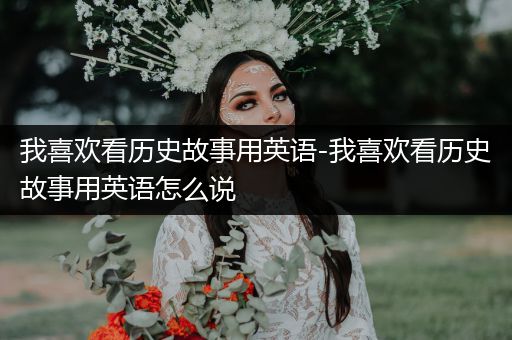 我喜欢看历史故事用英语-我喜欢看历史故事用英语怎么说