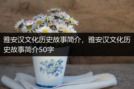 雅安汉文化历史故事简介，雅安汉文化历史故事简介50字