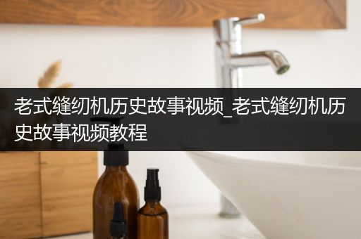 老式缝纫机历史故事视频_老式缝纫机历史故事视频教程