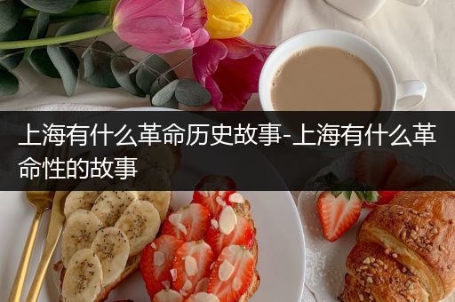 上海有什么革命历史故事-上海有什么革命性的故事