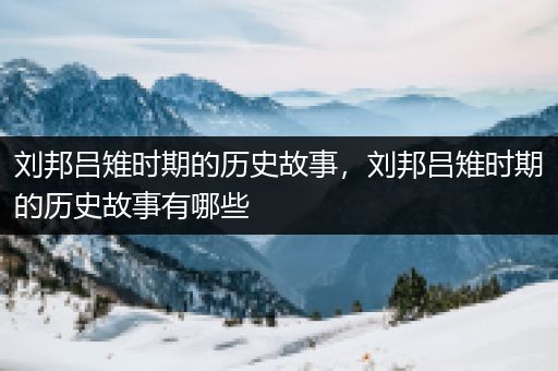 刘邦吕雉时期的历史故事，刘邦吕雉时期的历史故事有哪些