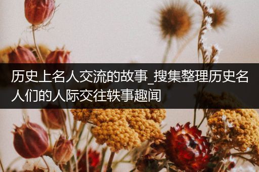 历史上名人交流的故事_搜集整理历史名人们的人际交往轶事趣闻