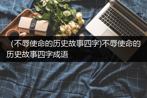 （不辱使命的历史故事四字)不辱使命的历史故事四字成语