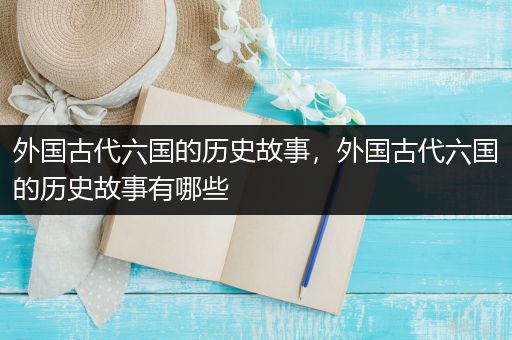 外国古代六国的历史故事，外国古代六国的历史故事有哪些