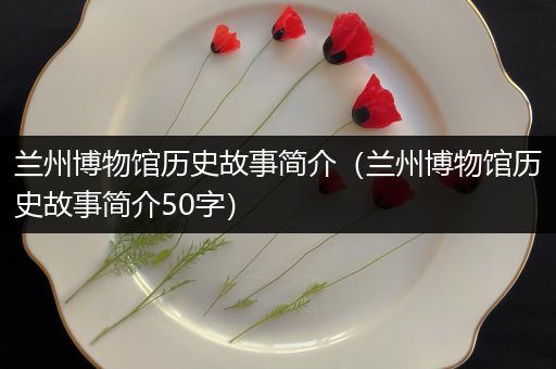 兰州博物馆历史故事简介（兰州博物馆历史故事简介50字）