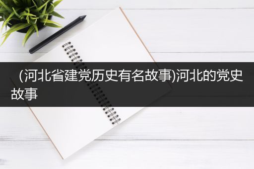 （河北省建党历史有名故事)河北的党史故事