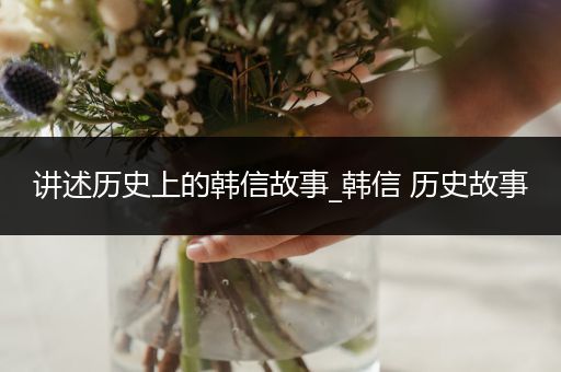 讲述历史上的韩信故事_韩信 历史故事