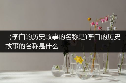 （李白的历史故事的名称是)李白的历史故事的名称是什么